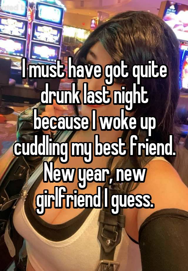 I must have got quite drunk last night because I woke up cuddling my best friend. New year, new girlfriend I guess.