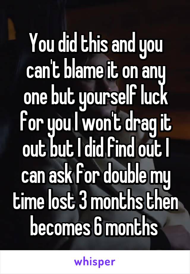 You did this and you can't blame it on any one but yourself luck for you I won't drag it out but I did find out I can ask for double my time lost 3 months then becomes 6 months 