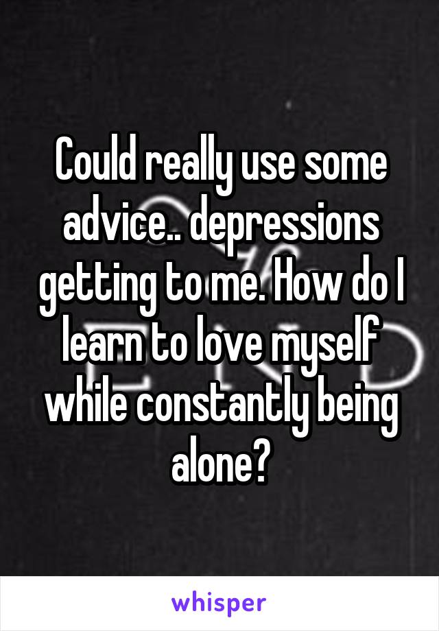 Could really use some advice.. depressions getting to me. How do I learn to love myself while constantly being alone?