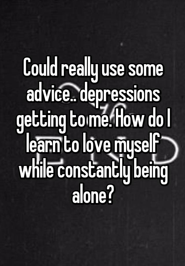 Could really use some advice.. depressions getting to me. How do I learn to love myself while constantly being alone?