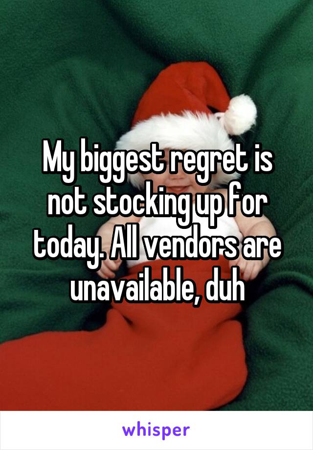 My biggest regret is not stocking up for today. All vendors are unavailable, duh