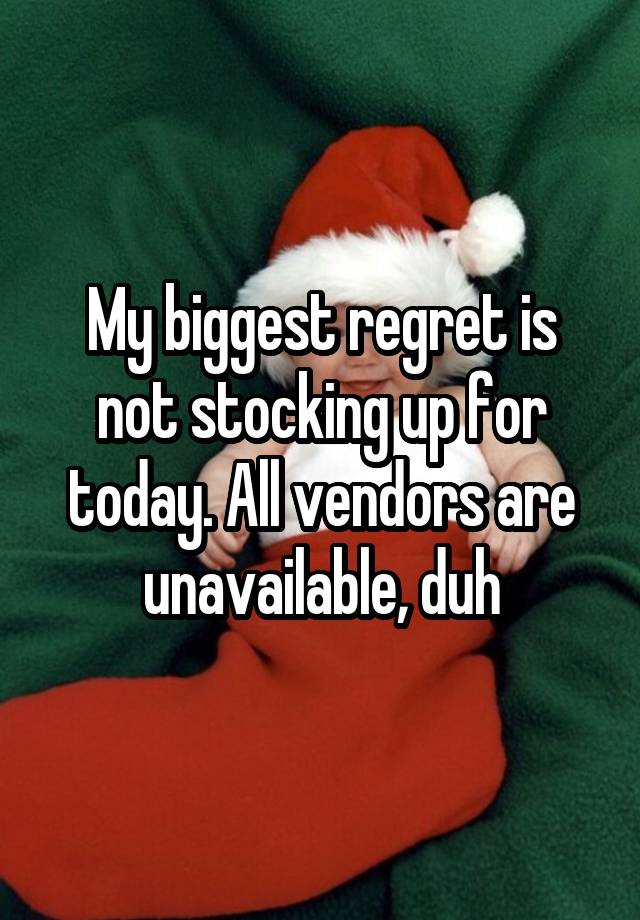 My biggest regret is not stocking up for today. All vendors are unavailable, duh