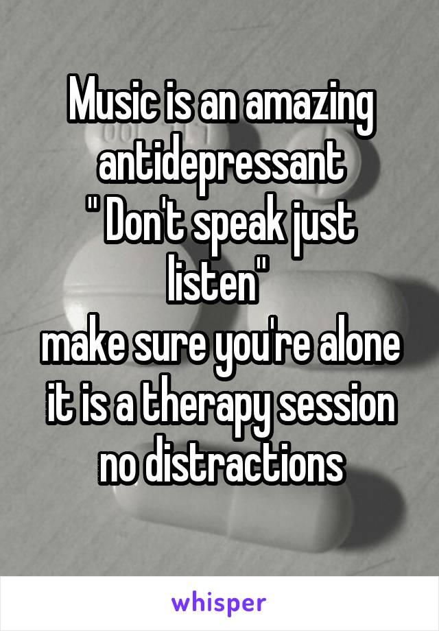 Music is an amazing antidepressant
" Don't speak just listen" 
make sure you're alone it is a therapy session no distractions
 