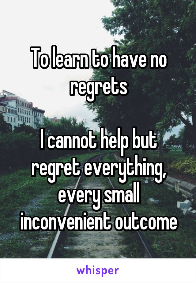 To learn to have no regrets

I cannot help but regret everything, every small inconvenient outcome