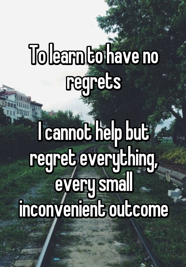 To learn to have no regrets

I cannot help but regret everything, every small inconvenient outcome