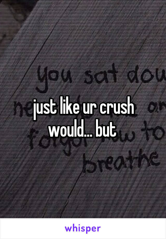 just like ur crush would... but 