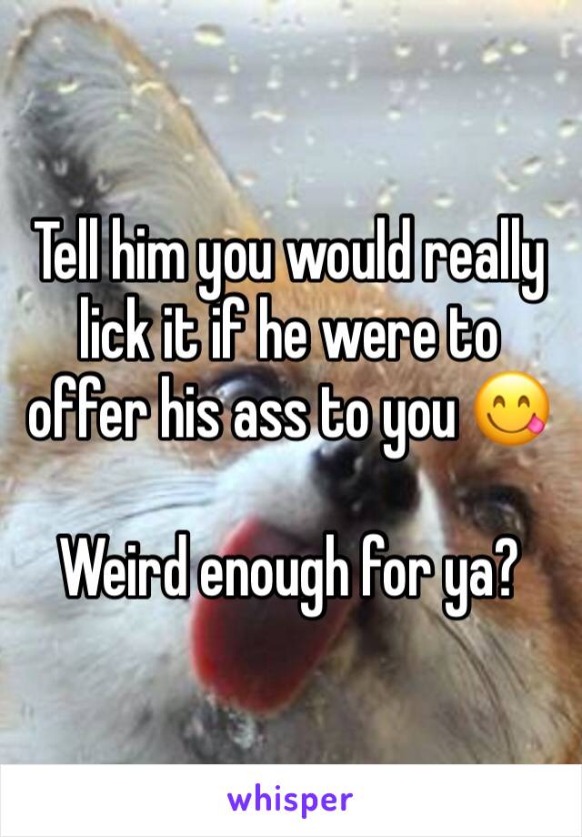 Tell him you would really lick it if he were to offer his ass to you 😋

Weird enough for ya?