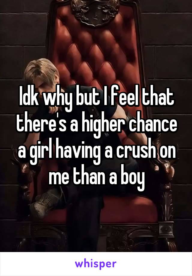 Idk why but I feel that there's a higher chance a girl having a crush on me than a boy