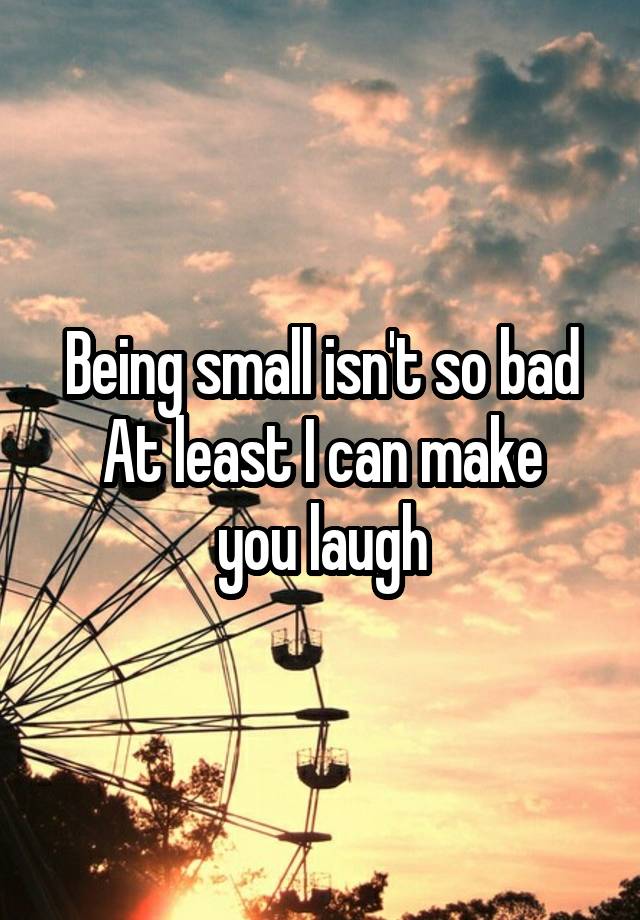 Being small isn't so bad
At least I can make you laugh