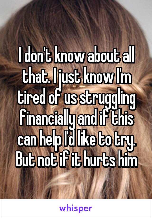 I don't know about all that. I just know I'm tired of us struggling financially and if this can help I'd like to try. But not if it hurts him