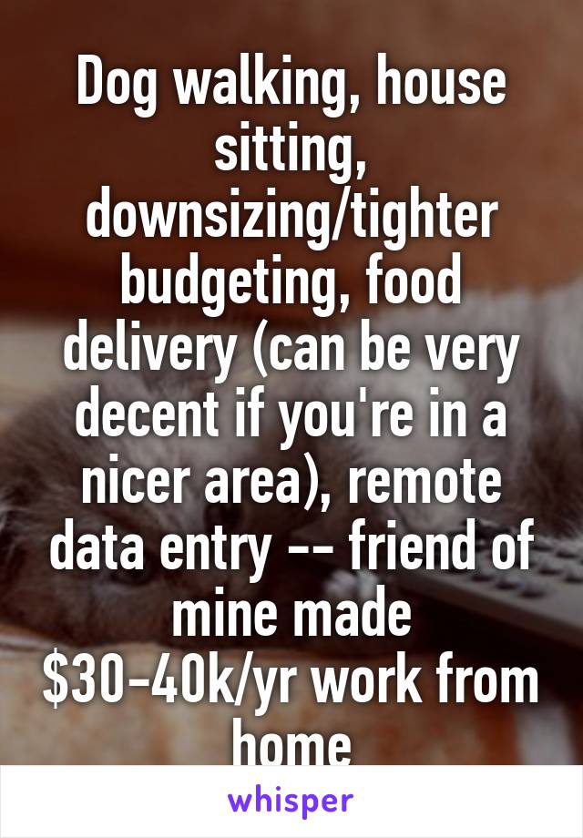 Dog walking, house sitting, downsizing/tighter budgeting, food delivery (can be very decent if you're in a nicer area), remote data entry -- friend of mine made $30-40k/yr work from home