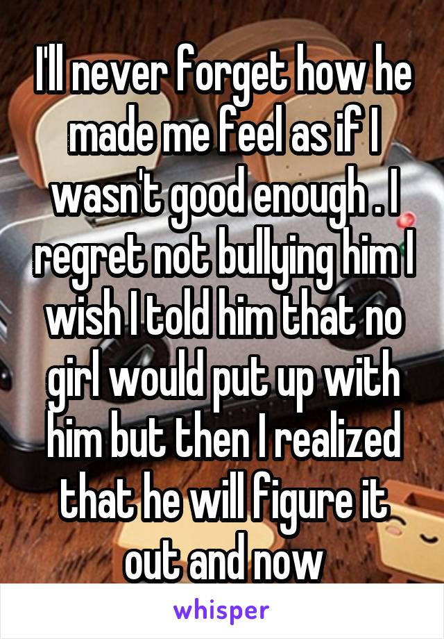 I'll never forget how he made me feel as if I wasn't good enough . I regret not bullying him I wish I told him that no girl would put up with him but then I realized that he will figure it out and now