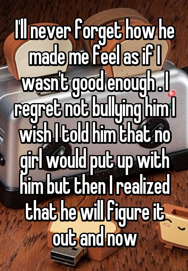 I'll never forget how he made me feel as if I wasn't good enough . I regret not bullying him I wish I told him that no girl would put up with him but then I realized that he will figure it out and now