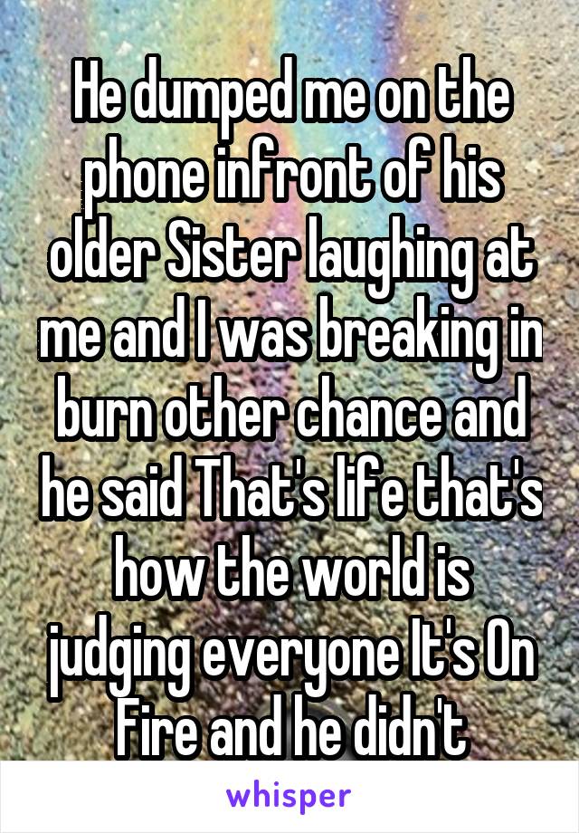 He dumped me on the phone infront of his older Sister laughing at me and I was breaking in burn other chance and he said That's life that's how the world is judging everyone It's On Fire and he didn't