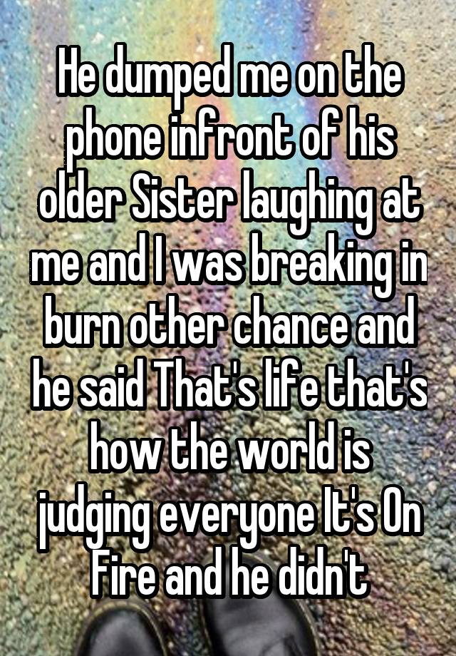 He dumped me on the phone infront of his older Sister laughing at me and I was breaking in burn other chance and he said That's life that's how the world is judging everyone It's On Fire and he didn't