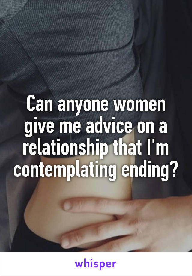 Can anyone women give me advice on a relationship that I'm contemplating ending?