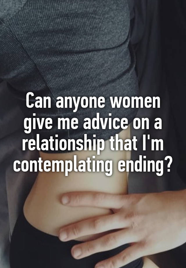 Can anyone women give me advice on a relationship that I'm contemplating ending?