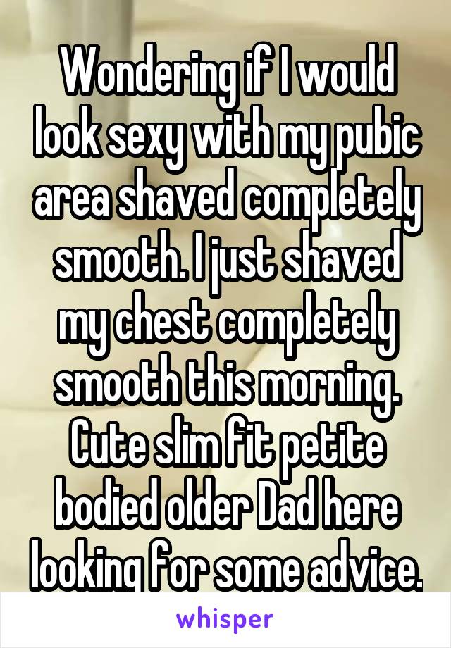 Wondering if I would look sexy with my pubic area shaved completely smooth. I just shaved my chest completely smooth this morning. Cute slim fit petite bodied older Dad here looking for some advice.