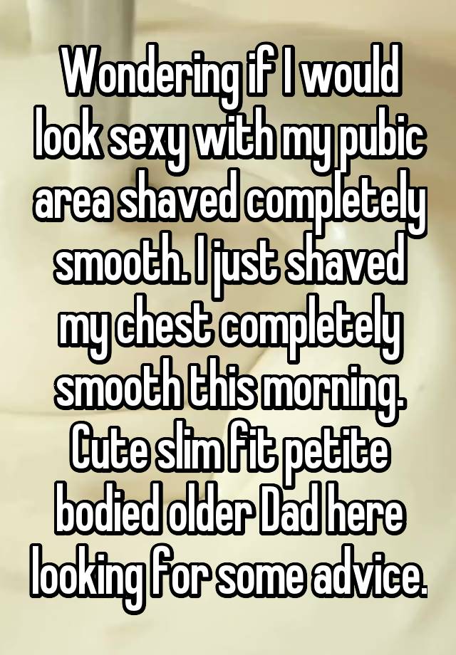 Wondering if I would look sexy with my pubic area shaved completely smooth. I just shaved my chest completely smooth this morning. Cute slim fit petite bodied older Dad here looking for some advice.