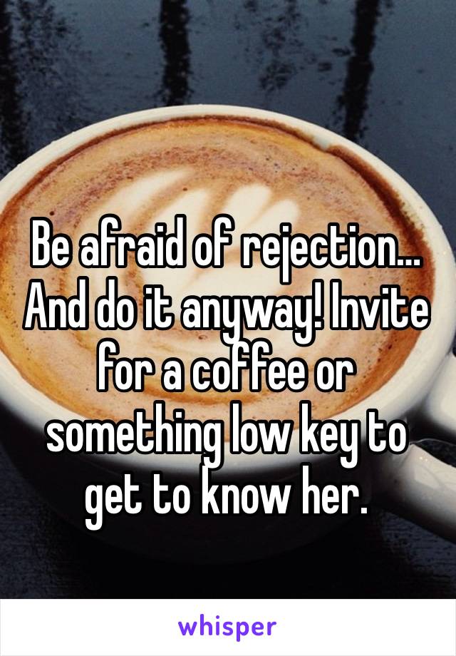 Be afraid of rejection…And do it anyway! Invite for a coffee or something low key to get to know her. 