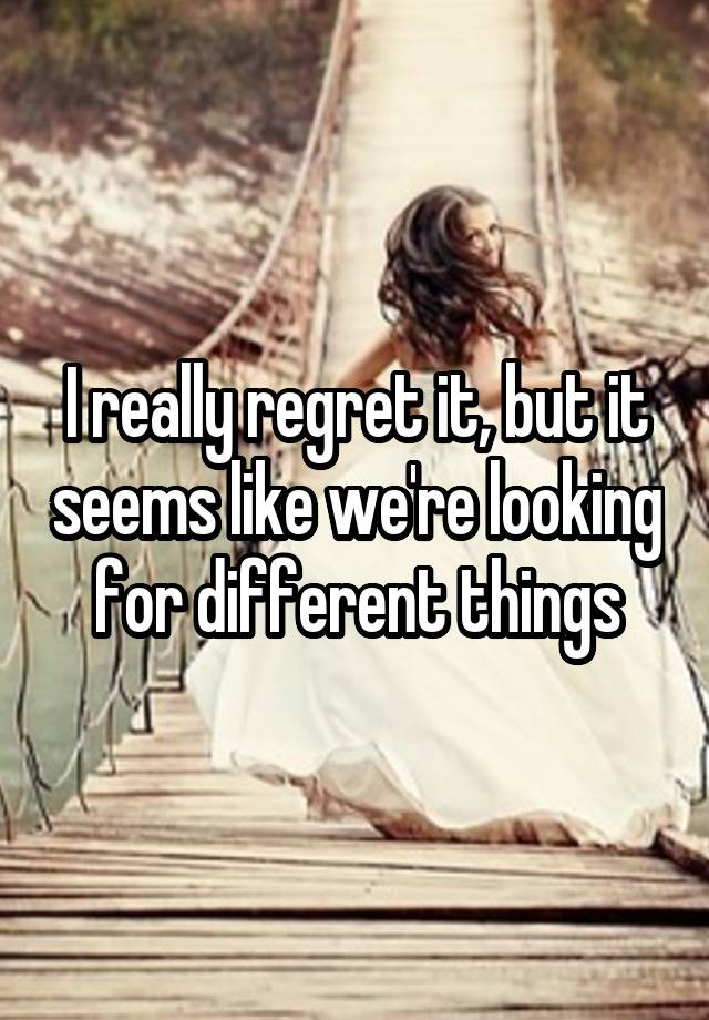 I really regret it, but it seems like we're looking for different things