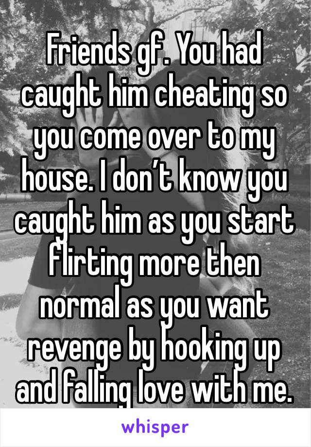 Friends gf. You had caught him cheating so you come over to my house. I don’t know you caught him as you start flirting more then normal as you want revenge by hooking up and falling love with me.