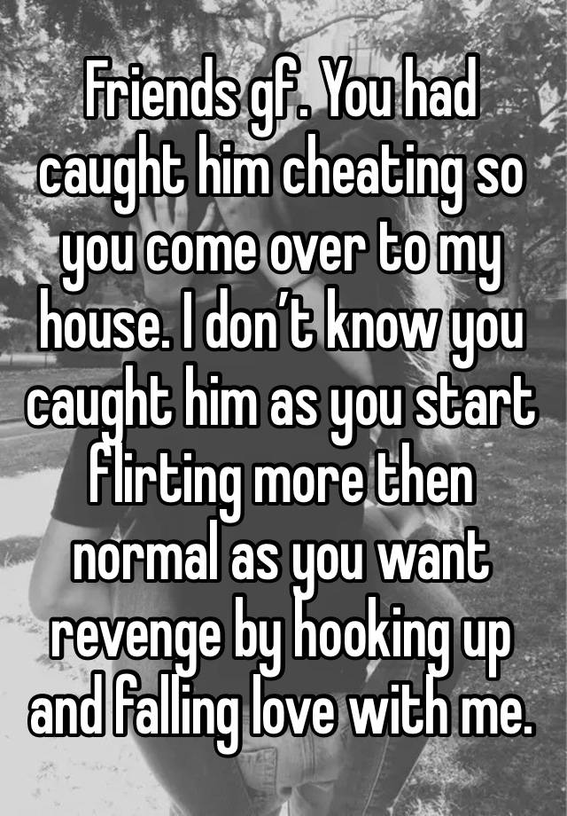 Friends gf. You had caught him cheating so you come over to my house. I don’t know you caught him as you start flirting more then normal as you want revenge by hooking up and falling love with me.