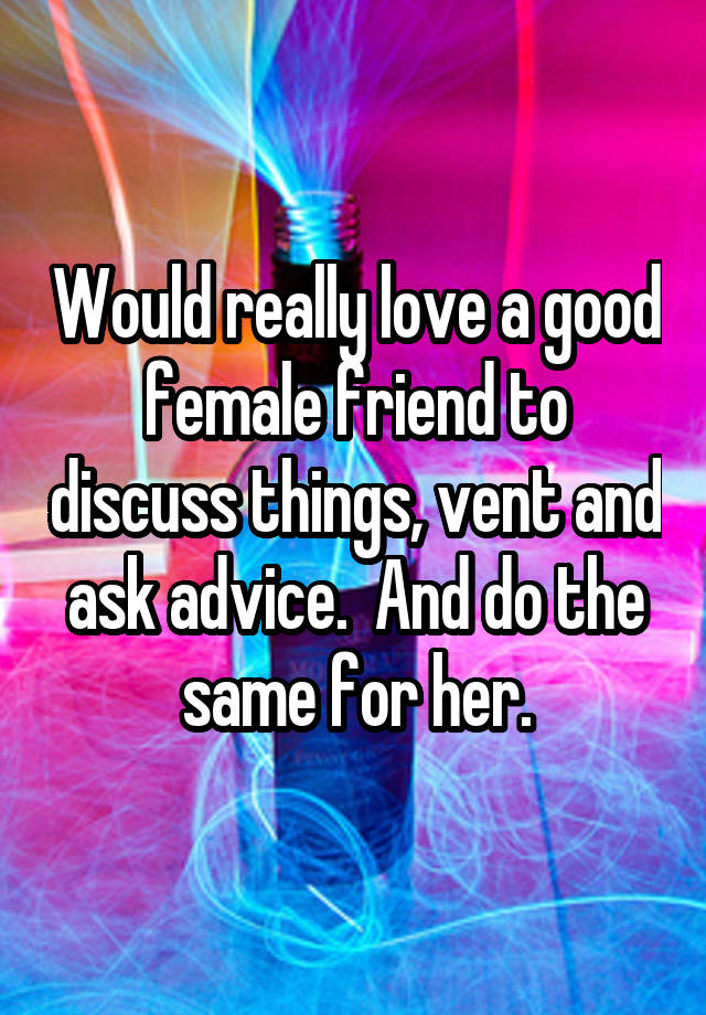 Would really love a good female friend to discuss things, vent and ask advice.  And do the same for her.