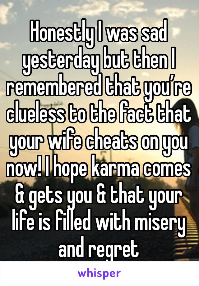 Honestly I was sad yesterday but then I remembered that you’re clueless to the fact that your wife cheats on you now! I hope karma comes & gets you & that your life is filled with misery and regret