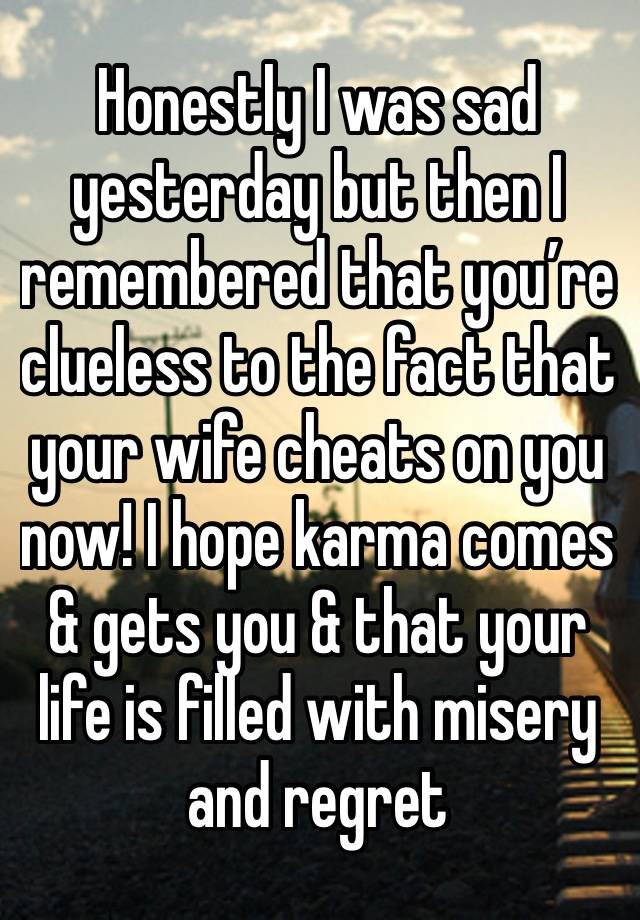 Honestly I was sad yesterday but then I remembered that you’re clueless to the fact that your wife cheats on you now! I hope karma comes & gets you & that your life is filled with misery and regret