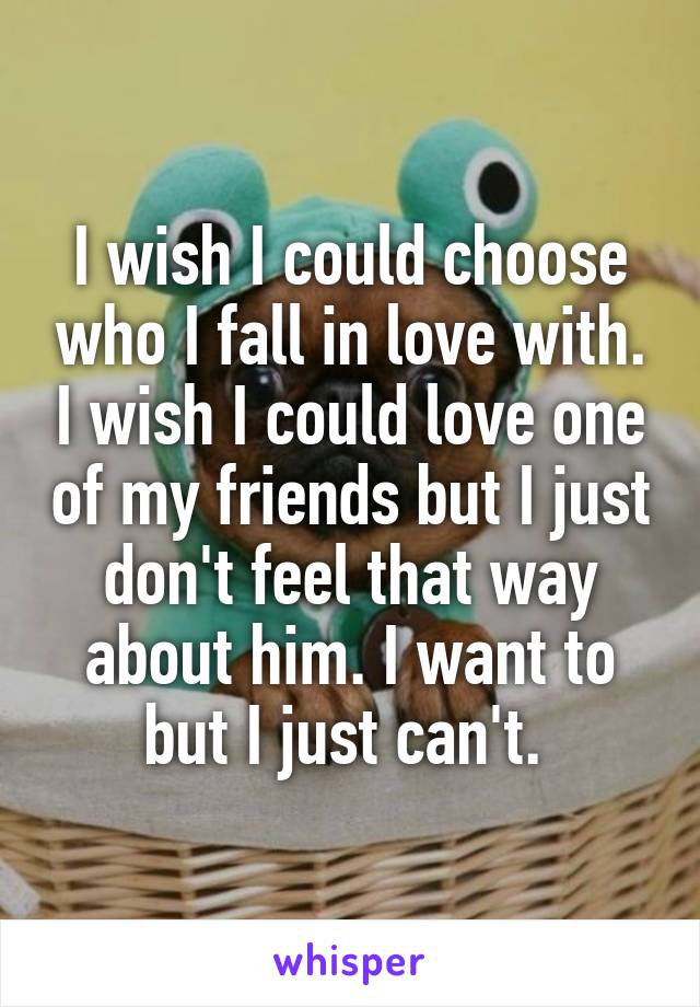 I wish I could choose who I fall in love with. I wish I could love one of my friends but I just don't feel that way about him. I want to but I just can't. 