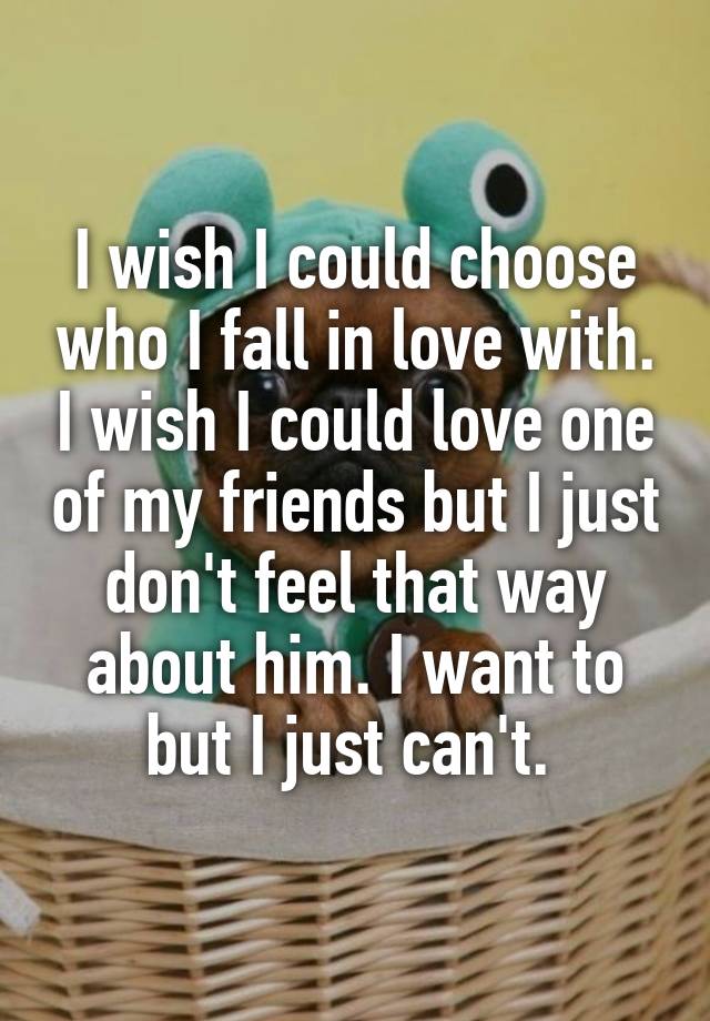 I wish I could choose who I fall in love with. I wish I could love one of my friends but I just don't feel that way about him. I want to but I just can't. 