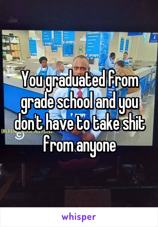 You graduated from grade school and you don't have to take shit from anyone