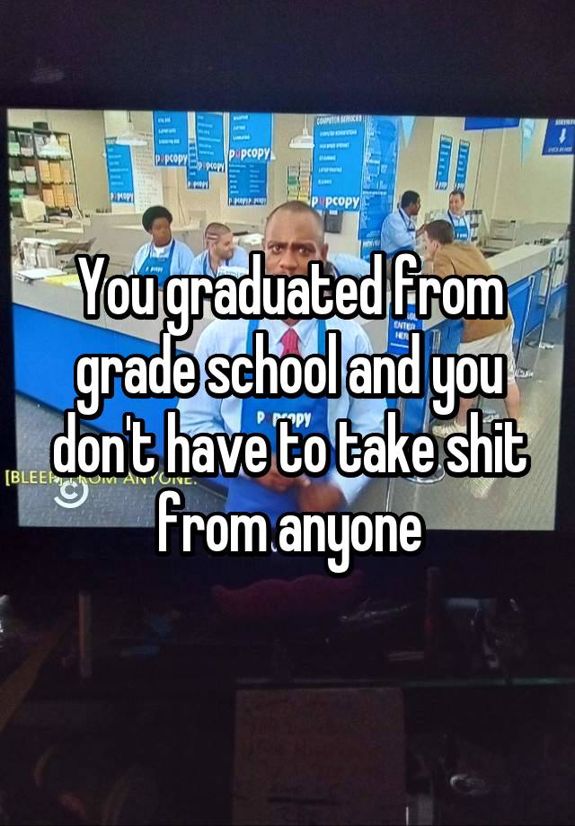 You graduated from grade school and you don't have to take shit from anyone