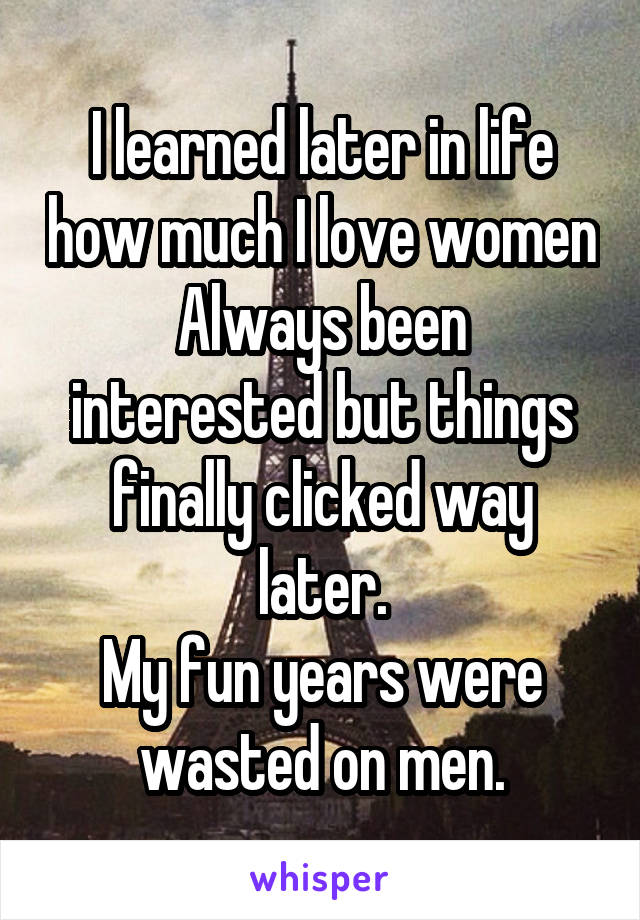 I learned later in life how much I love women
Always been interested but things finally clicked way later.
My fun years were wasted on men.