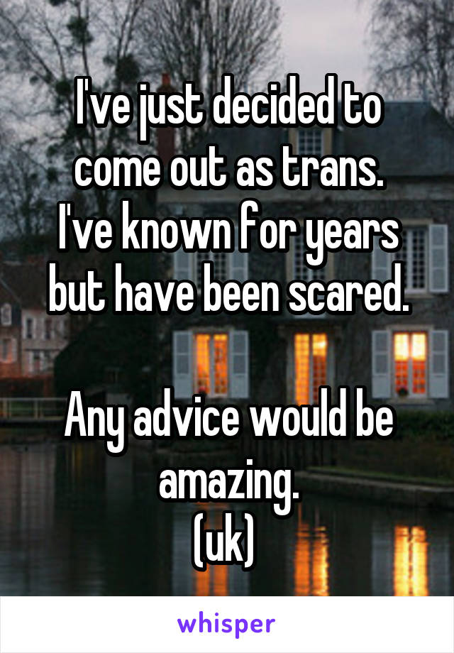 I've just decided to come out as trans.
I've known for years but have been scared.

Any advice would be amazing.
(uk) 