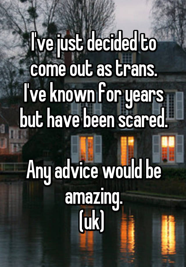 I've just decided to come out as trans.
I've known for years but have been scared.

Any advice would be amazing.
(uk) 