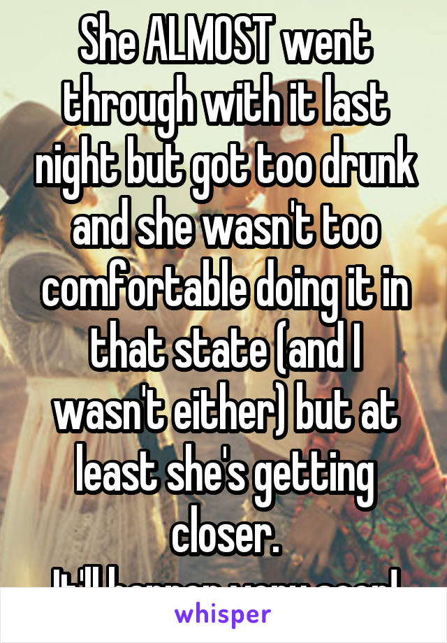 She ALMOST went through with it last night but got too drunk and she wasn't too comfortable doing it in that state (and I wasn't either) but at least she's getting closer.
It'll happen very soon!