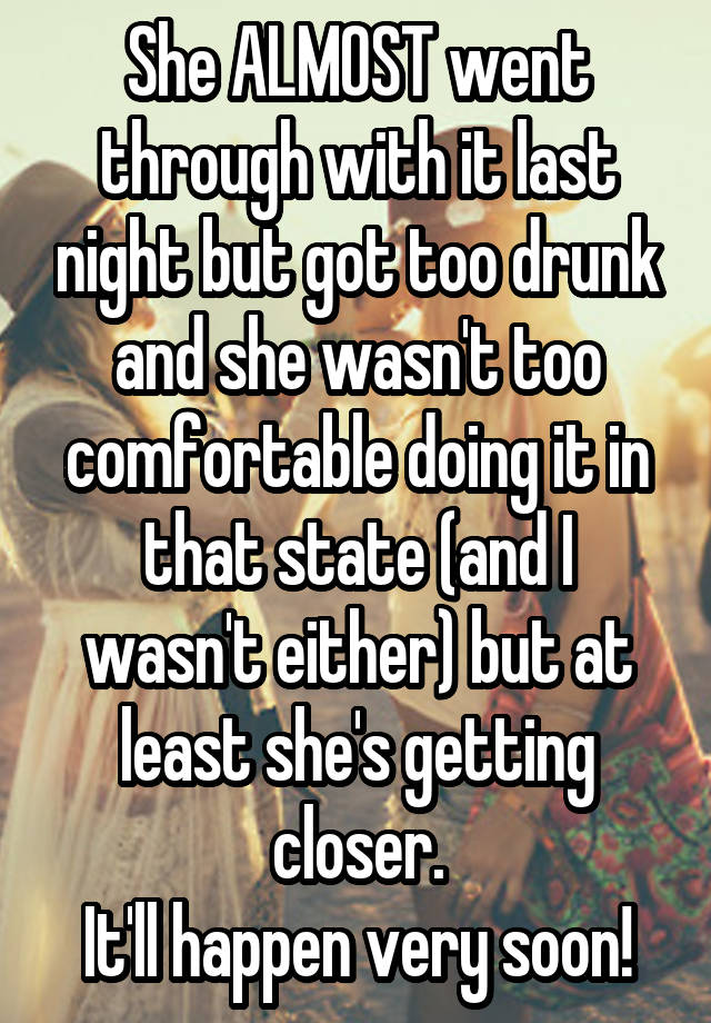 She ALMOST went through with it last night but got too drunk and she wasn't too comfortable doing it in that state (and I wasn't either) but at least she's getting closer.
It'll happen very soon!