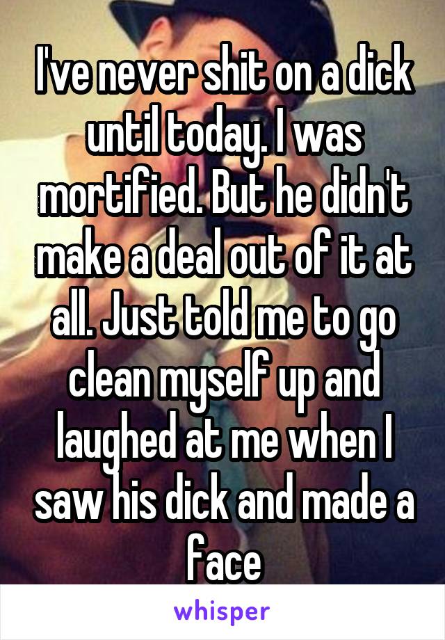 I've never shit on a dick until today. I was mortified. But he didn't make a deal out of it at all. Just told me to go clean myself up and laughed at me when I saw his dick and made a face