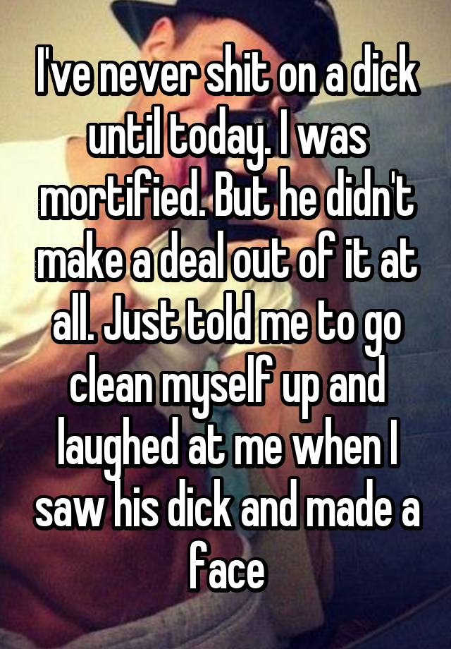 I've never shit on a dick until today. I was mortified. But he didn't make a deal out of it at all. Just told me to go clean myself up and laughed at me when I saw his dick and made a face