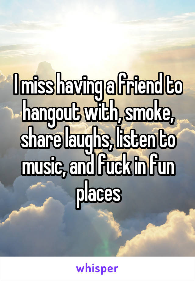 I miss having a friend to hangout with, smoke, share laughs, listen to music, and fuck in fun places