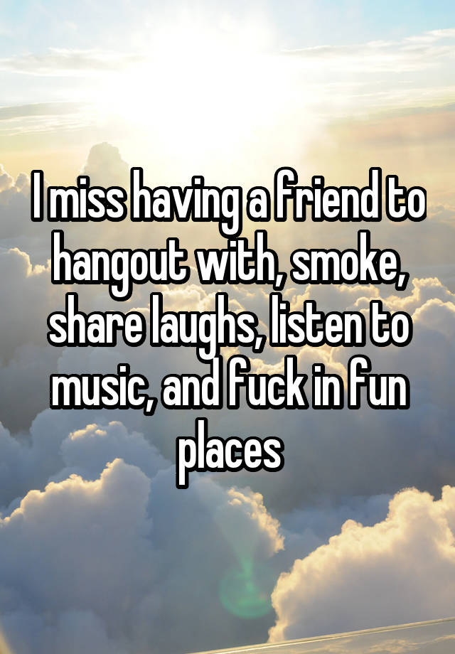 I miss having a friend to hangout with, smoke, share laughs, listen to music, and fuck in fun places