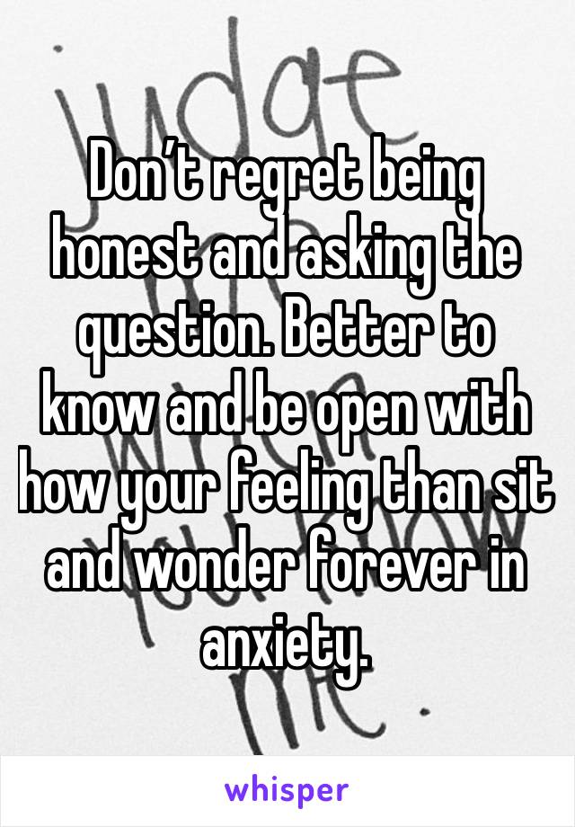 Don’t regret being honest and asking the question. Better to know and be open with how your feeling than sit and wonder forever in anxiety. 