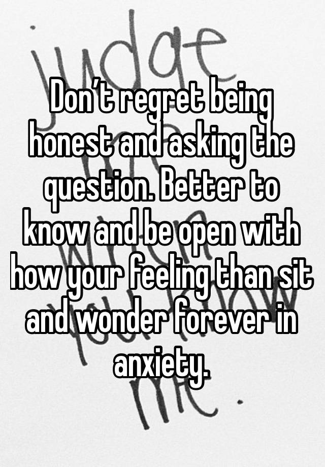 Don’t regret being honest and asking the question. Better to know and be open with how your feeling than sit and wonder forever in anxiety. 