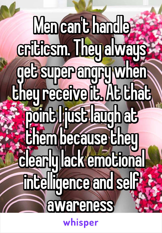 Men can't handle criticsm. They always get super angry when they receive it. At that point I just laugh at them because they clearly lack emotional intelligence and self awareness 