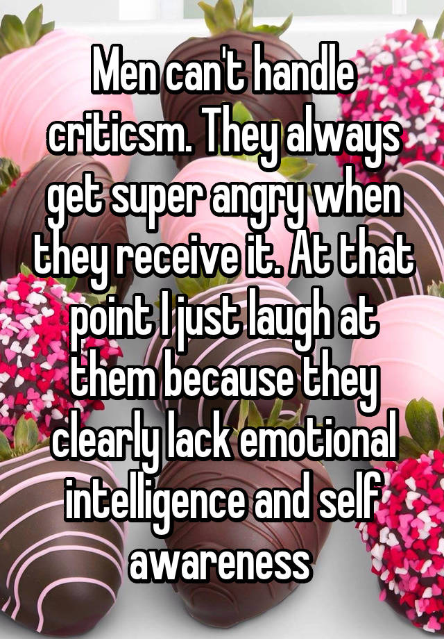 Men can't handle criticsm. They always get super angry when they receive it. At that point I just laugh at them because they clearly lack emotional intelligence and self awareness 