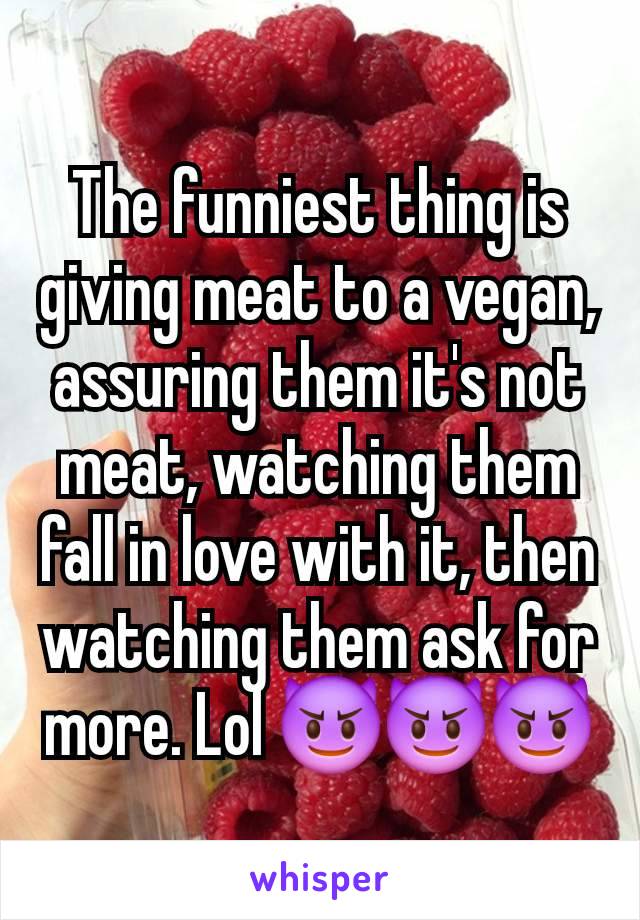 The funniest thing is giving meat to a vegan, assuring them it's not meat, watching them fall in love with it, then watching them ask for more. Lol 😈😈😈