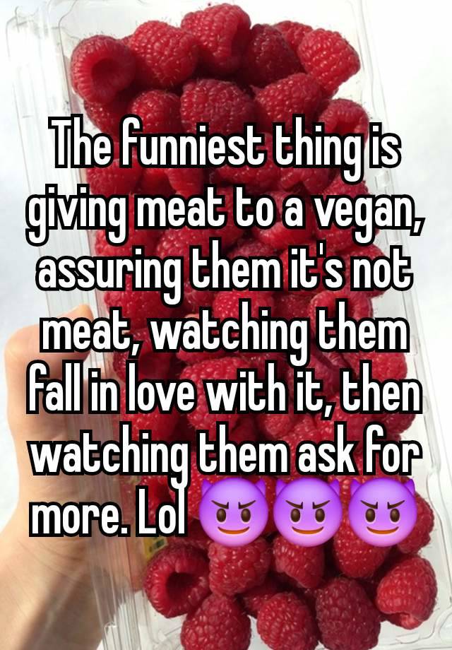 The funniest thing is giving meat to a vegan, assuring them it's not meat, watching them fall in love with it, then watching them ask for more. Lol 😈😈😈