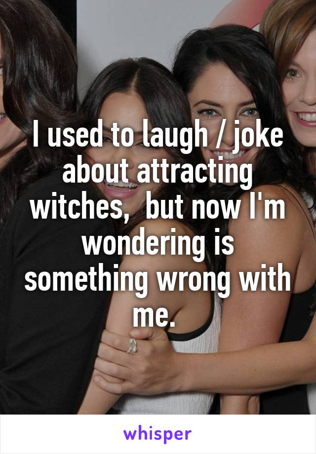 I used to laugh / joke about attracting witches,  but now I'm wondering is something wrong with me. 